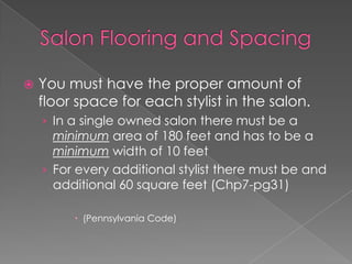 Salon Flooring and SpacingYou must have the proper amount of floor space for each stylist in the salon.In a single owned salon there must be a minimum area of 180 feet and has to be a minimum width of 10 feetFor every additional stylist there must be and additional 60 square feet (Chp7-pg31)(Pennsylvania Code)