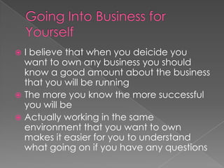 Going Into Business for YourselfI believe that when you deicide you want to own any business you should know a good amount about the business that you will be runningThe more you know the more successful you will beActually working in the same environment that you want to own makes it easier for you to understand what going on if you have any questions 
