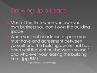 Drawing Up a LeaseMost of the time when you own your own business you don’t own the building spaceWhen you rent or or lease a space you must have and agreement between yourself and the building owner that has been well thought out between yourself and who ever your leasing the building from. (pg 845)		(Standard Cosmetology)