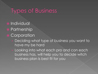 Types of BusinessIndividual PartnershipCorporation	Deciding what type of business you want to have my be hard Looking into what each pro and con each business has, will help you to decide witch business plan is best fit for you