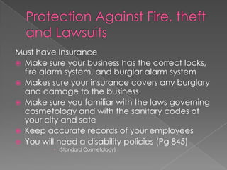 Protection Against Fire, theft and LawsuitsMust have InsuranceMake sure your business has the correct locks, fire alarm system, and burglar alarm systemMakes sure your insurance covers any burglary and damage to the businessMake sure you familiar with the laws governing cosmetology and with the sanitary codes of your city and sateKeep accurate records of your employeesYou will need a disability policies (Pg 845)	(Standard Cosmetology)