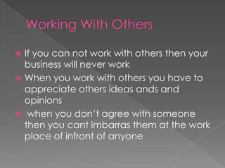 Working With OthersIf you can not work with others then your business will never workWhen you work with others you have to appreciate others ideas ands and opinions when you don’t agree with someone then you cant imbarras them at the work place of infront of anyone
