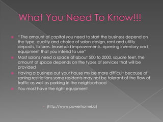 What You Need To Know!!!“ The amount of capital you need to start the business depend on the type, quality and choice of salon design, rent and utility deposits, fixtures, leasehold improvements, opening inventory and equipment that you intend to use”Most salons need a space of about 500 to 2000, square feet, the amount of space depends on the types of services that will be providedHaving a business out your house my be more difficult because of zoning restrictions some residents may not be tolerant of the flow of traffic as well as parking in the neighborhoodYou most have the right equipment(http://www.powerhomebiz)