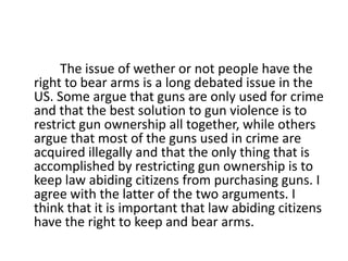 	        The issue of wether or not people have the right to bear arms is a long debated issue in the US. Some argue that guns are only used for crime and that the best solution to gun violence is to restrict gun ownership all together, while others argue that most of the guns used in crime are acquired illegally and that the only thing that is accomplished by restricting gun ownership is to keep law abiding citizens from purchasing guns. I agree with the latter of the two arguments. I think that it is important that law abiding citizens have the right to keep and bear arms. 