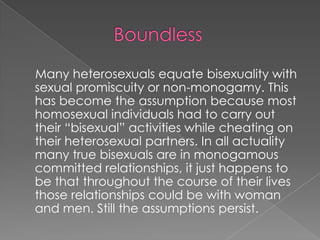                BoundlessMany heterosexuals equate bisexuality with sexual promiscuity or non-monogamy. This has become the assumption because most homosexual individuals had to carry out their “bisexual” activities while cheating on their heterosexual partners. In all actuality many true bisexuals are in monogamous committed relationships, it just happens to be that throughout the course of their lives those relationships could be with woman and men. Still the assumptions persist.