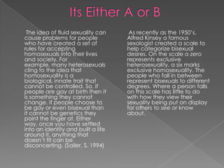                Its Either A or BAs recently as the 1950’s, Alfred Kinsey a famous sexologist created a scale to help categorize bisexual desires. On the scale a zero represents exclusive heterosexuality, a six marks exclusive homosexuality. The people who fall in between represent bisexuals to different degrees. Where a person falls on this scale has little to do with how they view their sexuality being put on display for others to see or know about. The idea of fluid sexuality can cause problems for people who have created a set of rules for accepting homosexuals into their lives and society. For example, many heterosexuals cling to the idea that homosexuality is a biological, innate trait that cannot be controlled. So, if people are gay at birth then it is something they cannot change. If people choose to be gay or even bisexual than it cannot be genetics they point the finger at. Either way, once you have settled into an identity and built a life around it, anything that doesn’t fit can be disconcerting. (Sailer, S. 1994)