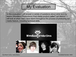My Evaluation
       In this evaluation I will answer a variety of questions about mine and my
       teams (Woodland Productions) final media product called ‘Left Behind’. I
       will look at what I feel I have learnt throughout the process of producing our
       media feature, including technical skills.




Candidate Name: Verity Easton                                         Candidate Number: 4050
 