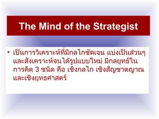 The Mind of the Strategist
• เป็นการวิเคราะห์ที่มีกลไกชัดเจน แบ่งเป็นส่วนๆ
และสังเคราะห์จนได้รูปแบบใหม่ มีกลยุทธ์ใน
การคิด 3 ชนิด คือ เชิงกลไก เชิงสัญชาตญาณ
และเชิงยุทธศาสตร์
 