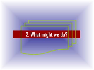 2. What might we do?
 