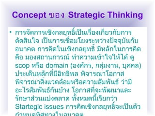 Concept ของ Strategic Thinking
• การจัดการเชิงกลยุทธิ์เป็นเรื่องเกี่ยวกับการ
ตัดสินใจ เป็นการเชื่อมโยงระหว่างปัจจุบันกับ
อนาคต การคิดในเชิงกลยุทธิ์ มีหลักในการคิด
คือ มองสถานการณ์ ทำาความเข้าใจให้ได้ ดู
scop หรือ domain (องค์กร, กลุ่มงาน, บุคคล)
ประเด็นหลักที่มีอิทธิพล พิจารณาโอกาส
พิจารณาสิ่งแวดล้อมหรือความสัมพันธ์ ว่ามี
อะไรสัมพันธ์กันบ้าง โอกาสที่จะพัฒนาและ
รักษาส่วนแบ่งตลาด ทั้งหมดนี้เรียกว่า
Startegic issues การคิดเชิงกลยุทธิ์จะเป็นตัว
 