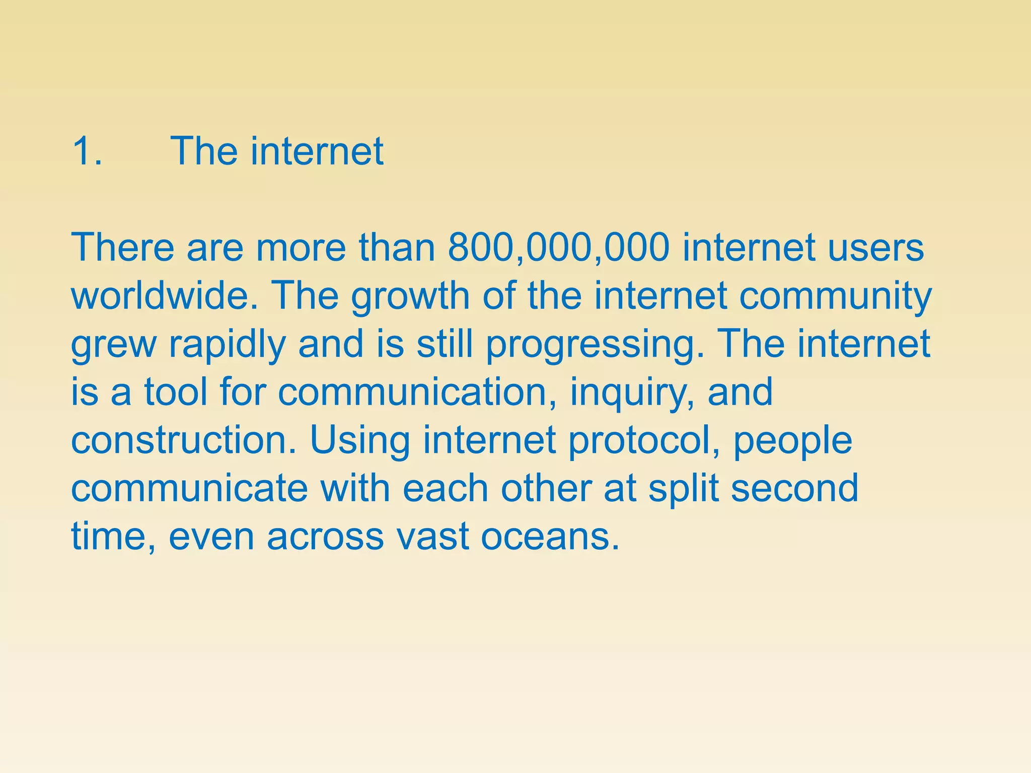 1.      The internetThere are more than 800,000,000 internet users worldwide. The growth of the internet community grew rapidly and is still progressing. The internet is a tool for communication, inquiry, and construction. Using internet protocol, people communicate with each other at split second time, even across vast oceans. 