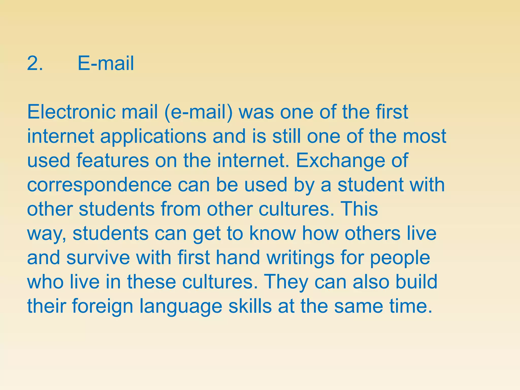 2.      E-mailElectronic mail (e-mail) was one of the first internet applications and is still one of the most used features on the internet. Exchange of correspondence can be used by a student with other students from other cultures. This way, students can get to know how others live and survive with first hand writings for people who live in these cultures. They can also build their foreign language skills at the same time.