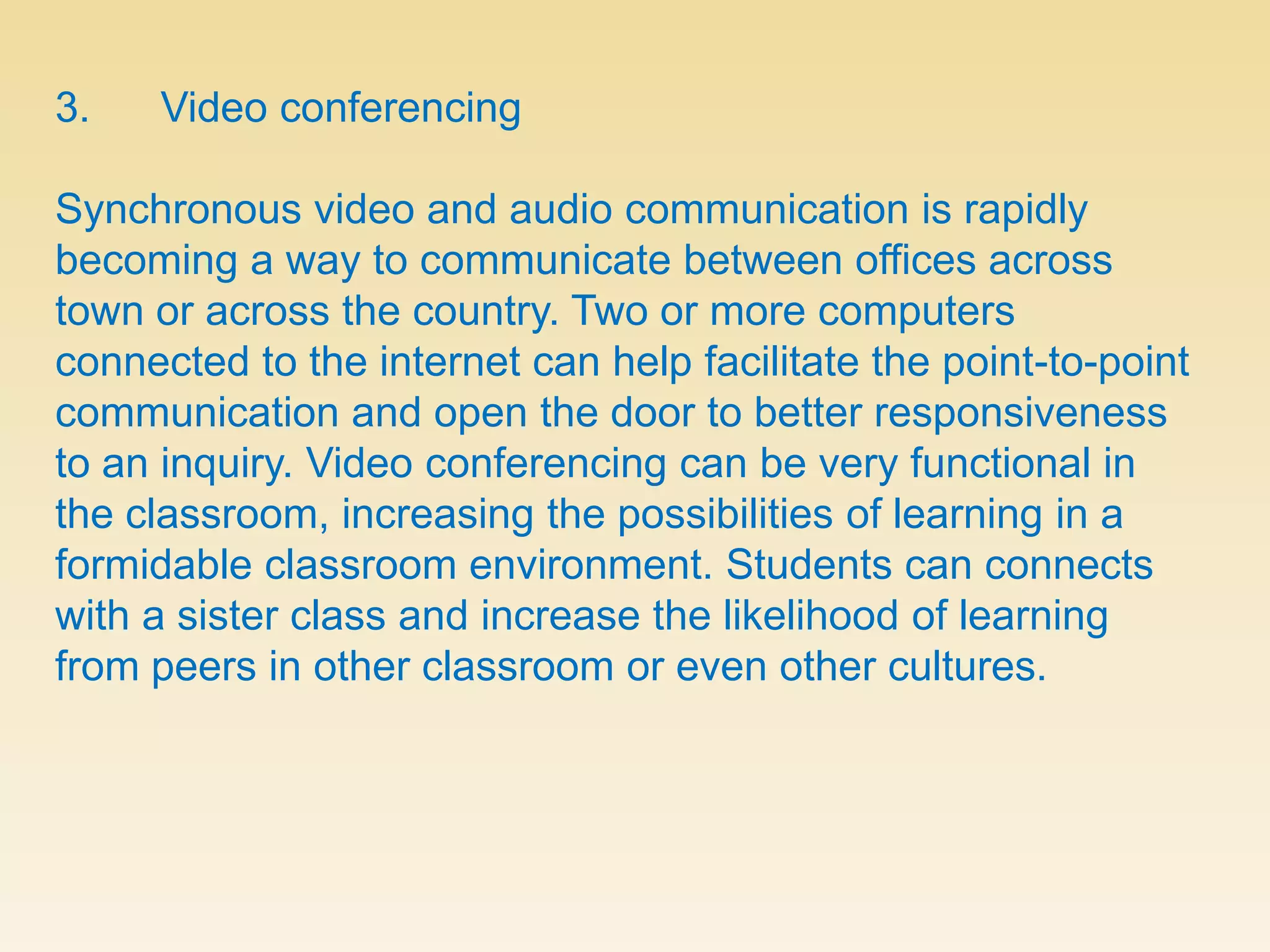 3.      Video conferencingSynchronous video and audio communication is rapidly becoming a way to communicate between offices across town or across the country. Two or more computers connected to the internet can help facilitate the point-to-point communication and open the door to better responsiveness to an inquiry. Video conferencing can be very functional in the classroom, increasing the possibilities of learning in a formidable classroom environment. Students can connects with a sister class and increase the likelihood of learning from peers in other classroom or even other cultures.