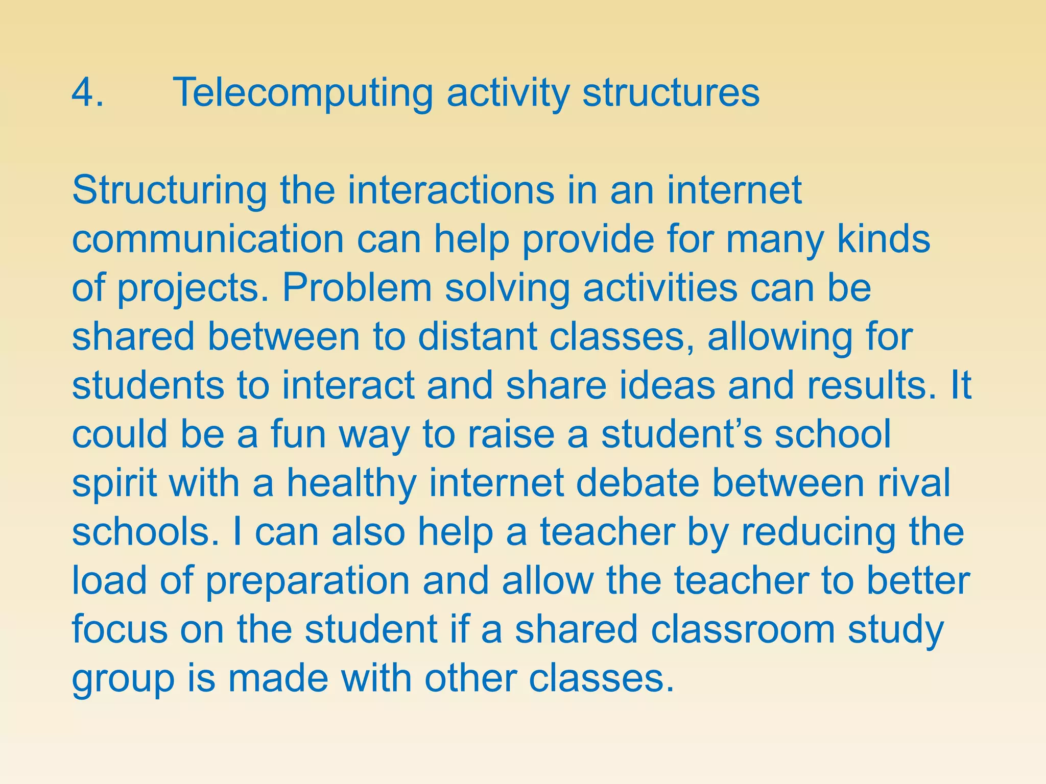 4.      Telecomputing activity structuresStructuring the interactions in an internet communication can help provide for many kinds of projects. Problem solving activities can be shared between to distant classes, allowing for students to interact and share ideas and results. It could be a fun way to raise a student’s school spirit with a healthy internet debate between rival schools. I can also help a teacher by reducing the load of preparation and allow the teacher to better focus on the student if a shared classroom study group is made with other classes.
