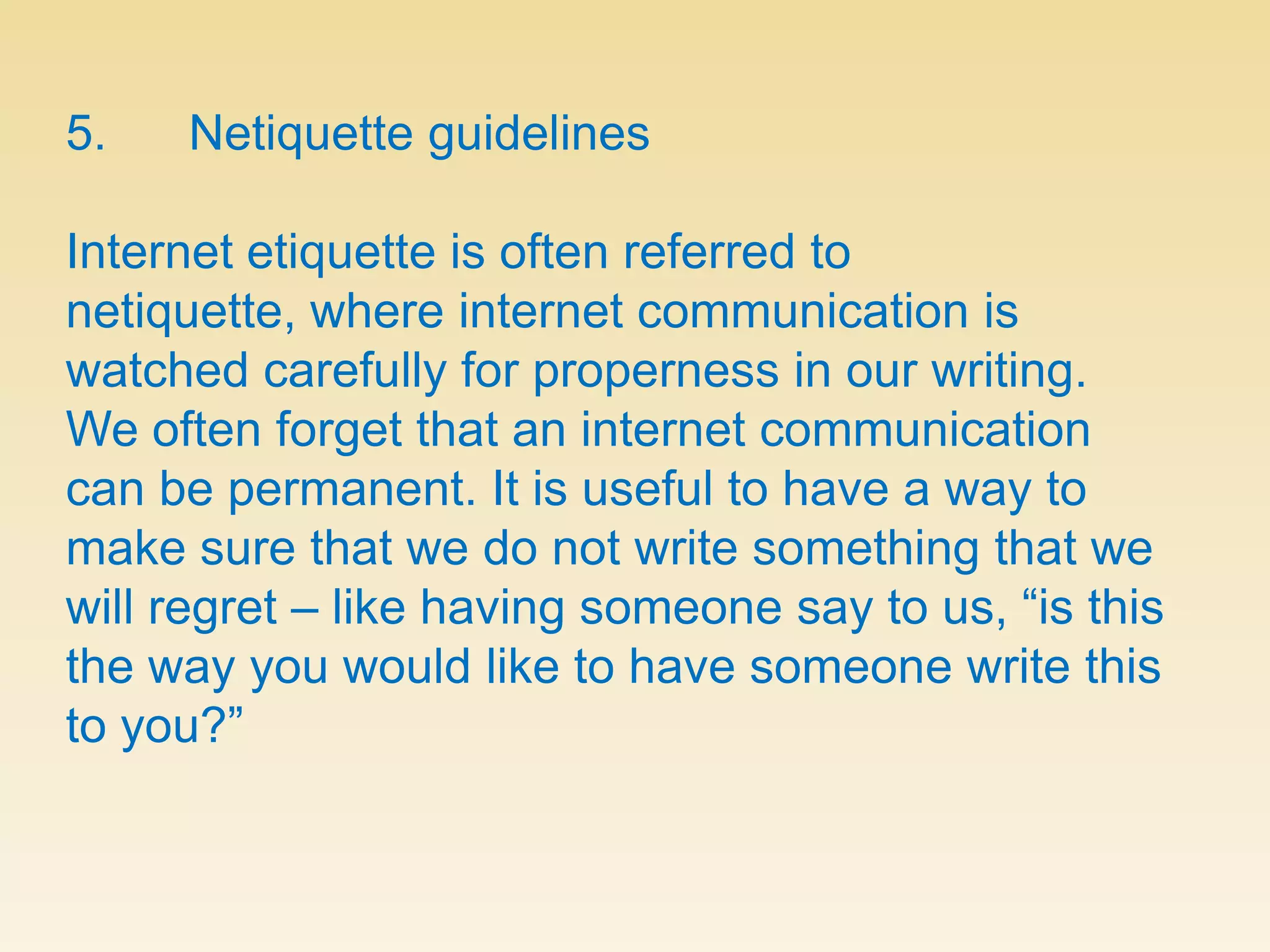 5.      Netiquette guidelinesInternet etiquette is often referred to netiquette, where internet communication is watched carefully for properness in our writing. We often forget that an internet communication can be permanent. It is useful to have a way to make sure that we do not write something that we will regret – like having someone say to us, “is this the way you would like to have someone write this to you?”