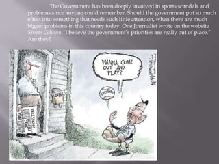 	The Government has been deeply involved in sports scandals and problems since anyone could remember. Should the government put so much effect into something that needs such little attention, when there are much bigger problems in this country today. One Journalist wrote on the website Sports Column “I believe the government’s priorities are really out of place.” Are they?  