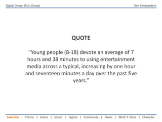 Digital Design (Tian Zhang)   Tom Klinkowstein QUOTE “Young people (8-18) devote an average of 7 hours and 38 minutes to using entertainment media across a typical, increasing by one hour and seventeen minutes a day over the past five years.” Selection  |  Theme  |  Colors  |  Sound  |  Tagline  |  Community  |  Name  |  What It Does  |  Character 