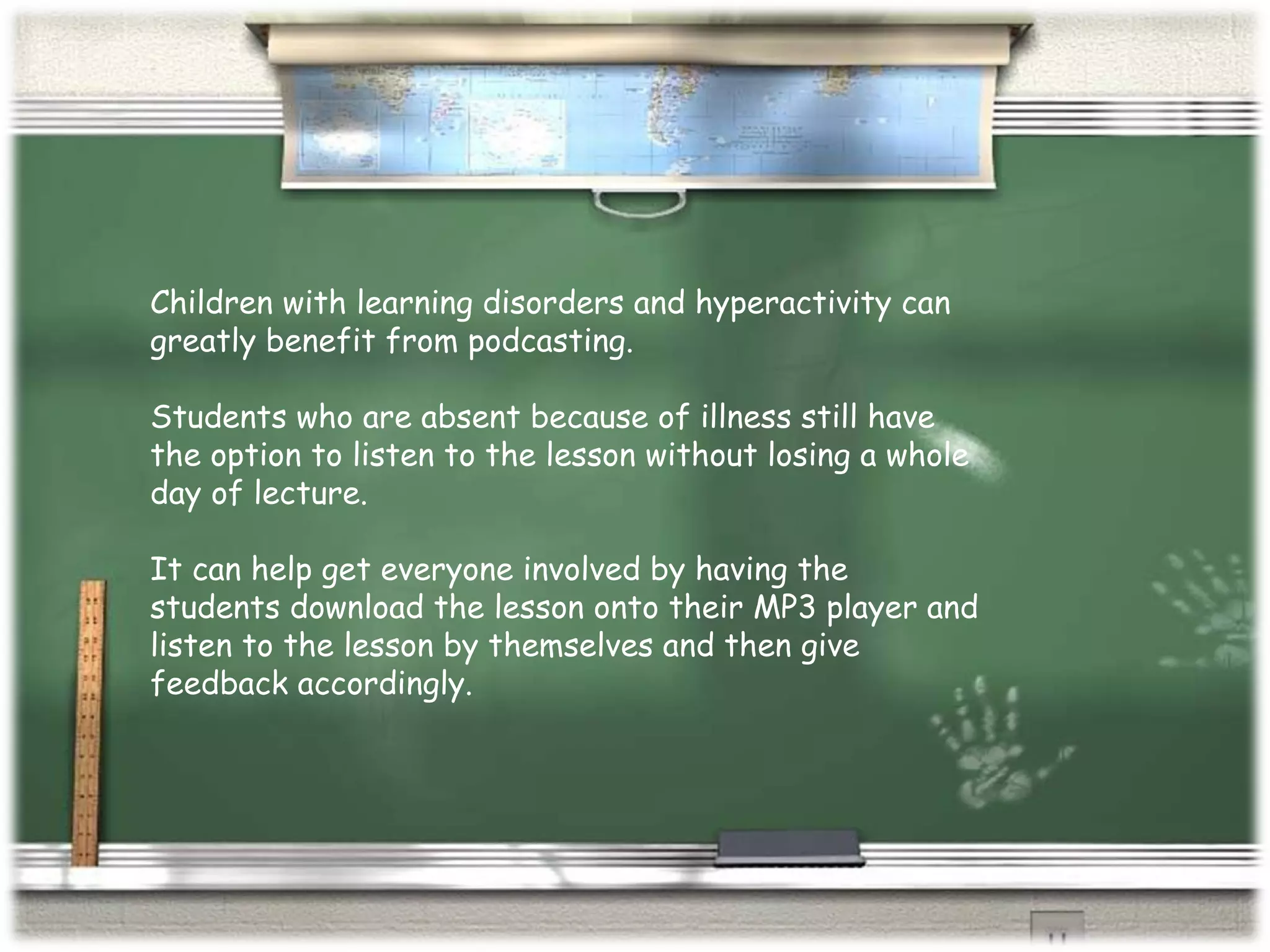 Children with learning disorders and hyperactivity can greatly benefit from podcasting. Students who are absent because of illness still have the option to listen to the lesson without losing a whole day of lecture. It can help get everyone involved by having the students download the lesson onto their MP3 player and listen to the lesson by themselves and then give feedback accordingly. 