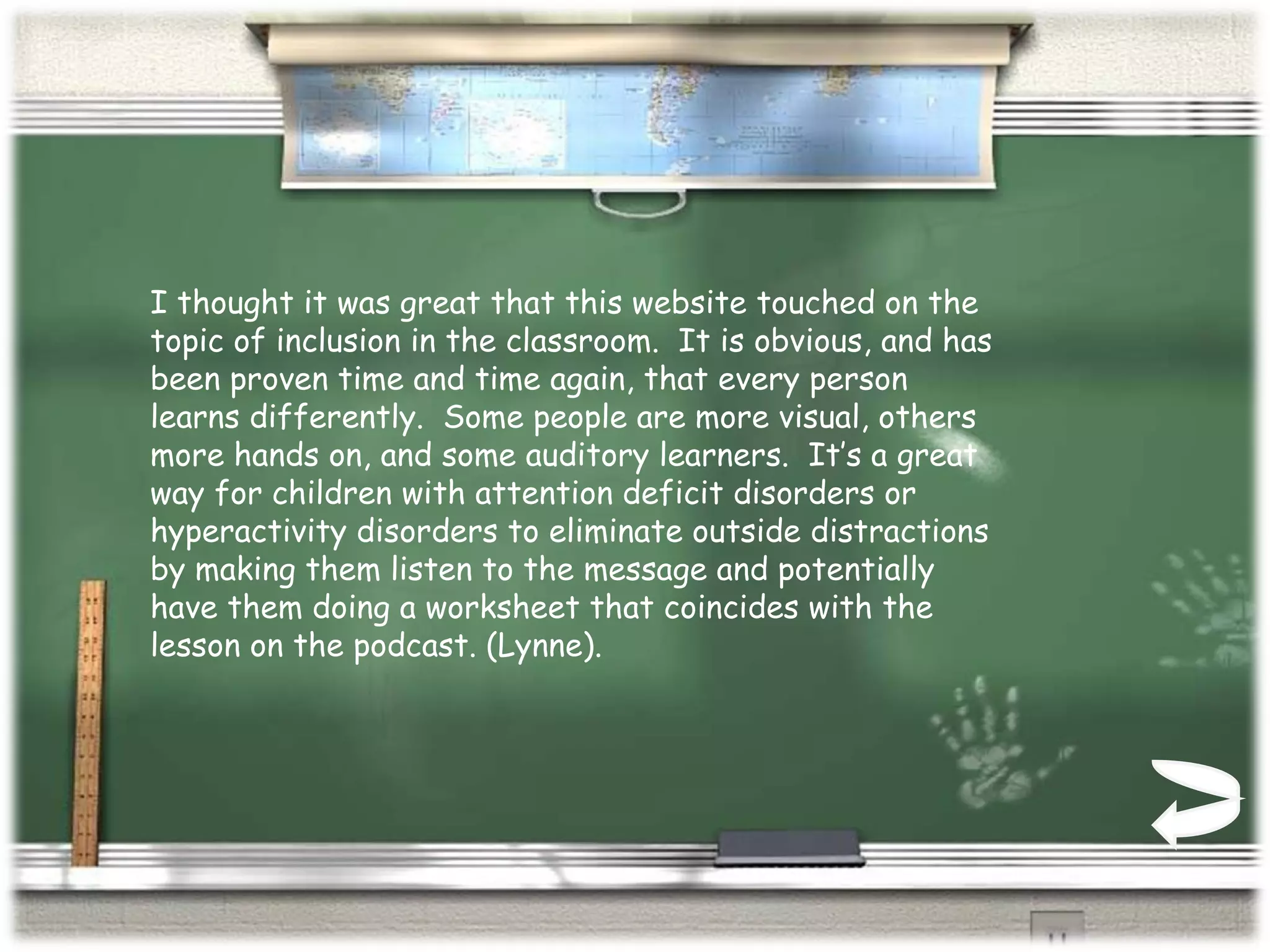 I thought it was great that this website touched on the topic of inclusion in the classroom.  It is obvious, and has been proven time and time again, that every person learns differently.  Some people are more visual, others more hands on, and some auditory learners.  It’s a great way for children with attention deficit disorders or hyperactivity disorders to eliminate outside distractions by making them listen to the message and potentially have them doing a worksheet that coincides with the lesson on the podcast. (Lynne).  