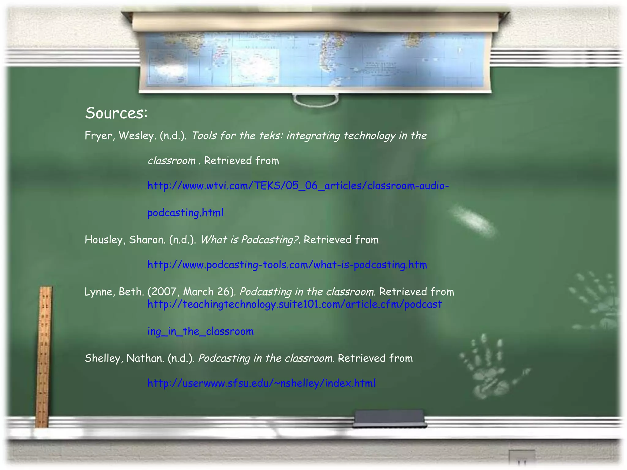 http://www.podcasting-tools.com/what-is-podcasting.htm Fryer, Wesley. (n.d.).  Tools for the teks: integrating technology in the  classroom  . Retrieved from  http://www.wtvi.com/TEKS/05_06_articles/classroom-audio- podcasting.html Housley, Sharon. (n.d.).  What is Podcasting? . Retrieved from  http://www.podcasting-tools.com/what-is-podcasting.htm Lynne, Beth. (2007, March 26).  Podcasting in the classroom . Retrieved from  http://teachingtechnology.suite101.com/article.cfm/podcast ing_in_the_classroom Shelley, Nathan. (n.d.).  Podcasting in the classroom . Retrieved from http://userwww.sfsu.edu/~nshelley/index.html Sources: 