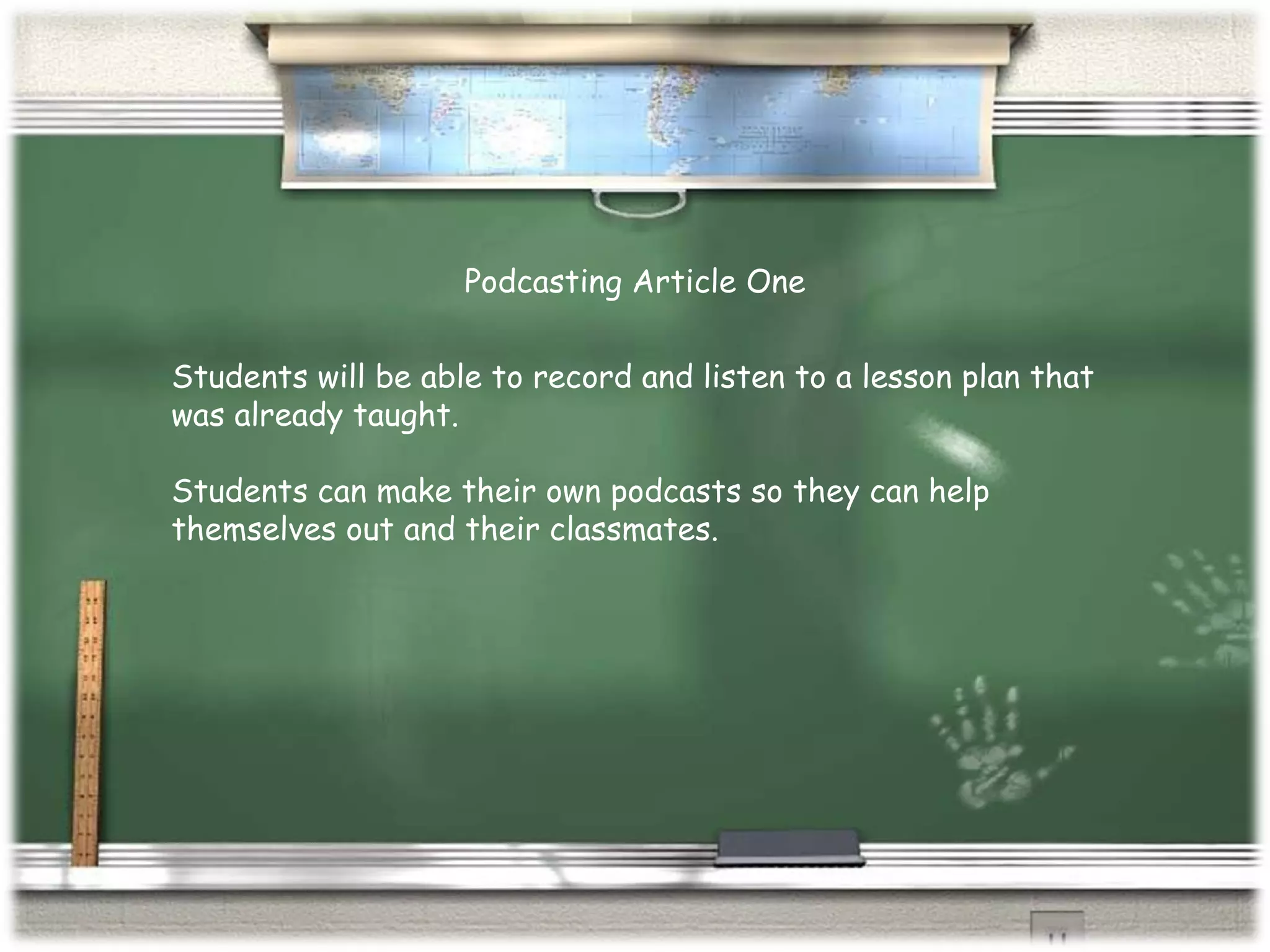 Students will be able to record and listen to a lesson plan that was already taught. Students can make their own podcasts so they can help themselves out and their classmates. Podcasting Article One 