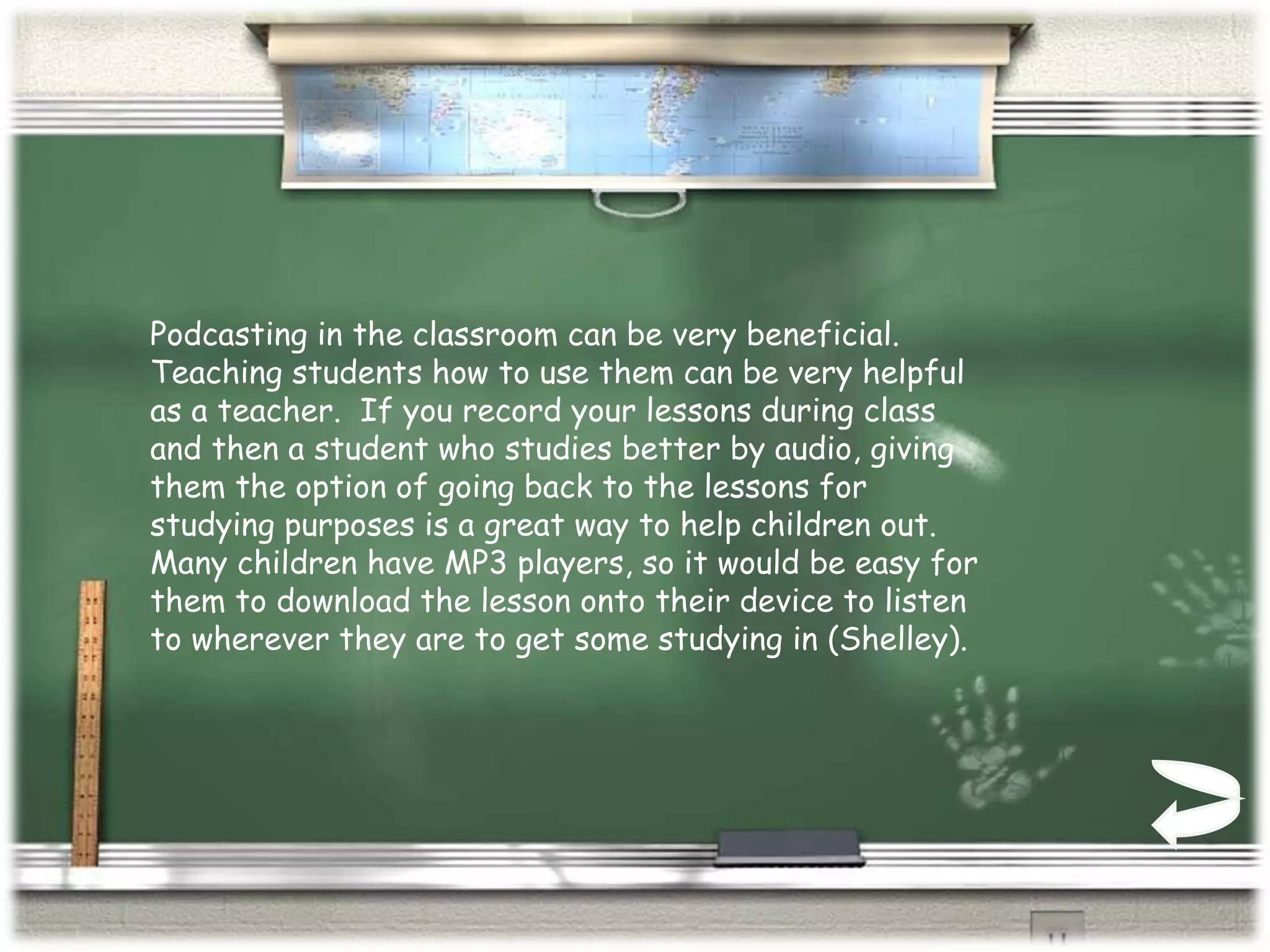 Podcasting in the classroom can be very beneficial.  Teaching students how to use them can be very helpful as a teacher.  If you record your lessons during class and then a student who studies better by audio, giving them the option of going back to the lessons for studying purposes is a great way to help children out.  Many children have MP3 players, so it would be easy for them to download the lesson onto their device to listen to wherever they are to get some studying in (Shelley).  
