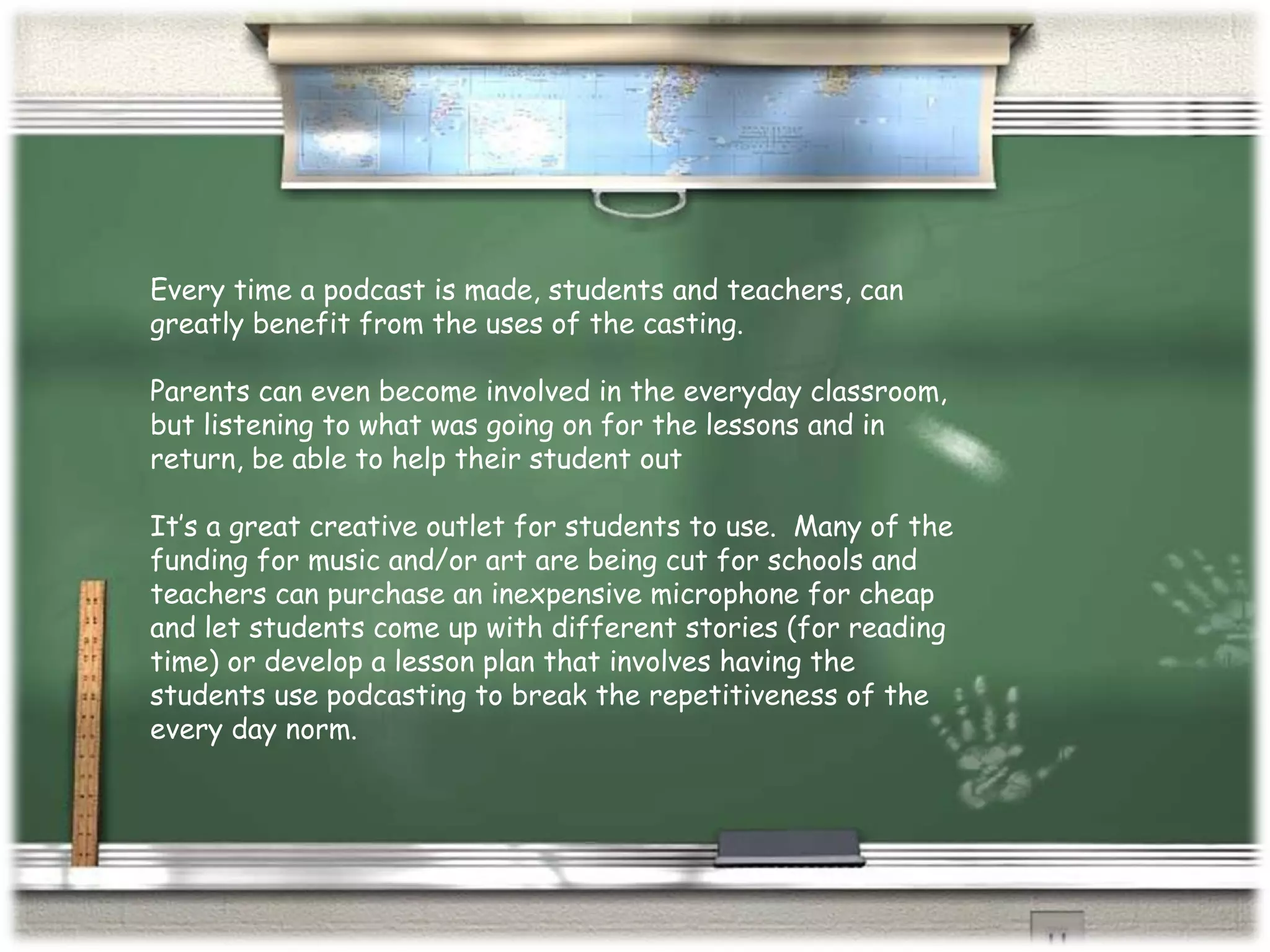 Every time a podcast is made, students and teachers, can greatly benefit from the uses of the casting.  Parents can even become involved in the everyday classroom, but listening to what was going on for the lessons and in return, be able to help their student out It’s a great creative outlet for students to use.  Many of the funding for music and/or art are being cut for schools and teachers can purchase an inexpensive microphone for cheap and let students come up with different stories (for reading time) or develop a lesson plan that involves having the students use podcasting to break the repetitiveness of the every day norm. 