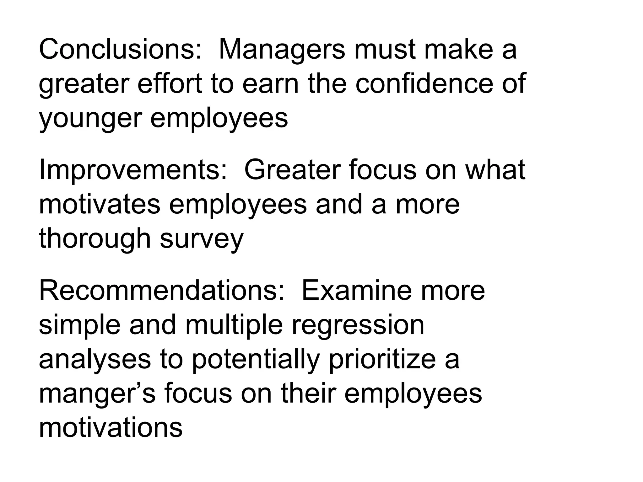 Conclusions:  Managers must make a greater effort to earn the confidence of younger employees Improvements:  Greater focus on what motivates employees and a more thorough survey Recommendations:  Examine more simple and multiple regression analyses to potentially prioritize a manger’s focus on their employees motivations 