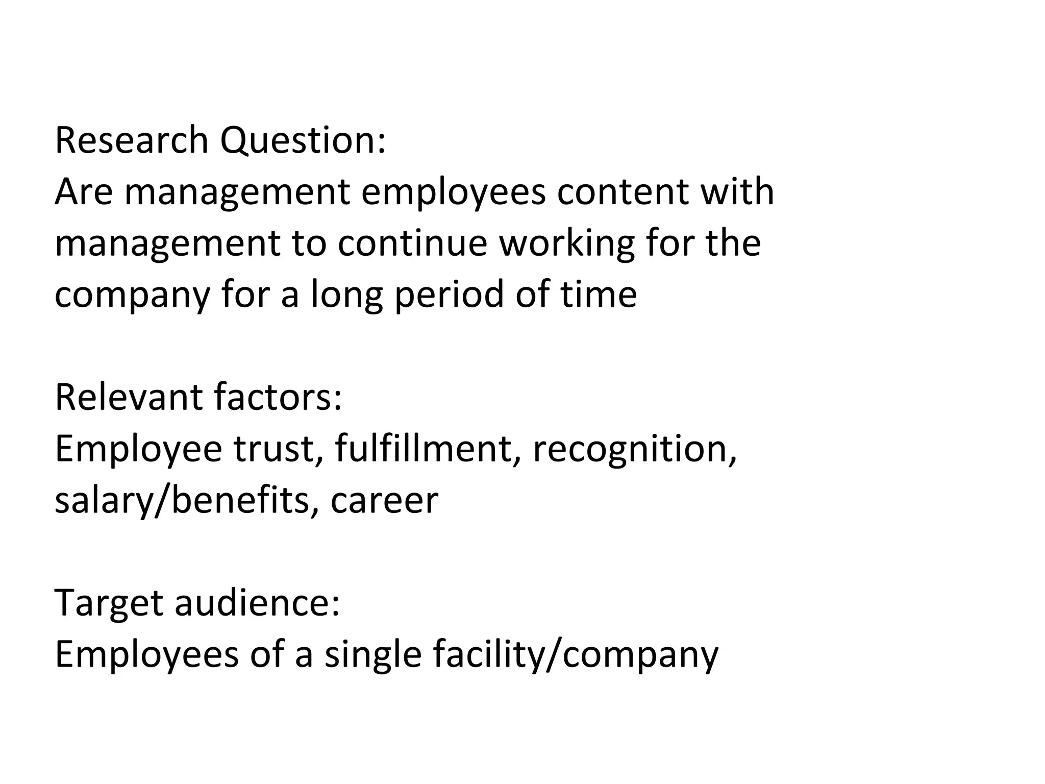 Research Question: Are management employees content with management to continue working for the company for a long period of time Relevant factors: Employee trust, fulfillment, recognition, salary/benefits, career Target audience: Employees of a single facility/company 