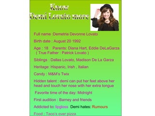 Know  Demi Lovato more Full name :Demetria Devonne Lovato Birth date : August 20 1992 Age : 18  Parents: Diana Hart, Eddie DeLaGarza  ( True Father : Patrick Lovato ) Siblings : Dallas Lovato, Madison De La Garza  Heritage: Hispanic, Irish , Italian Candy : M&M’s Twix Hidden talent : demi can put her feet above her head and touch her nose with her extra tongue Favorite time of the day: Midnight First audition : Barney and friends Addicted to :  lipgloss   Demi hates:  Rumours Food  :  Taco’s over pizza 
