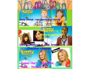 Grady Mitchell : He loves meatball Monday   Sonny Munroe : She loves Cheddar cheese Tawni Hart : she love…. Well.. herself Nicco Harris: He always appreciate girls Zora Lancaster : She always hid  inside  the small spaces 