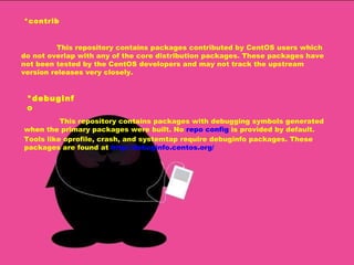 *contrib This repository contains packages contributed by CentOS users which do not overlap with any of the core distribution packages. These packages have not been tested by the CentOS developers and may not track the upstream version releases very closely. *debuginfo This repository contains packages with debugging symbols generated when the primary packages were built. No  repo config  is provided by default. Tools like oprofile, crash, and systemtap require debuginfo packages. These packages are found at  http://debuginfo.centos.org/   
