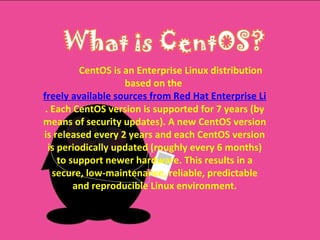 CentOS is an Enterprise Linux distribution based on the  freely available sources from Red Hat Enterprise Linux . Each CentOS version is supported for 7 years (by means of security updates). A new CentOS version is released every 2 years and each CentOS version is periodically updated (roughly every 6 months) to support newer hardware. This results in a secure, low-maintenance, reliable, predictable and reproducible Linux environment. 