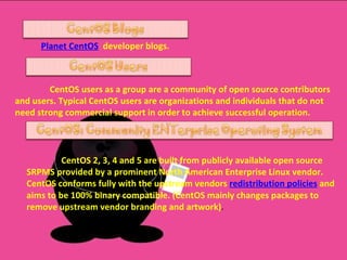 Planet CentOS   developer blogs . CentOS users as a group are a community of open source contributors and users. Typical CentOS users are organizations and individuals that do not need strong commercial support in order to achieve successful operation. CentOS 2, 3, 4 and 5 are built from publicly available open source SRPMS provided by a prominent North American Enterprise Linux vendor. CentOS conforms fully with the upstream vendors  redistribution policies  and aims to be 100% binary compatible. (CentOS mainly changes packages to remove upstream vendor branding and artwork) . 