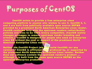CentOS exists to provide a free enterprise class computing platform to anyone who wishes to use it. CentOS 2, 3, and 4 are built from publically available open source SRPMS provided by a prominent North American Enterprise Linux vendor. CentOS conforms fully with the upstream vendors redistribution policies and aims to be 100% binary compatible. (CentOS mainly changes packages to remove upstream vendor branding and artwork.). CentOS is designed for people who need an enterprise class OS without the cost or support of the prominent North American Enterprise Linux vendor. Neither the CentOS Project (we who build CentOS) nor any version of CentOS is affiliated with, produced by, or supported by the prominent North American Enterprise Linux vendor. Neither does our software contain the upstream vendor's product ... although it is built from the same open source SRPMS as the upstream enterprise products. 