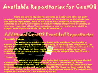 There are several repositories provided by CentOS and other 3rd party developers that offer software packages that are not included in the default base and updates repositories. While no list can be 100% complete, as anyone may announce an archive, it represents some major efforts and provides a summary of what each repository offers. These repositories have varying levels of stability, support and cooperation within the CentOS community.  *CentOS Extras This repository contains items that provide additional functionality to CentOS without breaking upstream compatibility or updating base components. The CentOS development team have tested every item in this repository and they all work with CentOS. They have not been tested by the upstream provider and are not available in the upstream products. This repository is shipped with CentOS and is enabled by default. *CentOS Plus This repository contains items that actually upgrade certain base CentOS components. This repo will change CentOS so that it is not exactly like the upstream provider's content. The CentOS development team have tested every item in this repository and they all work with CentOS. They have not been tested by the upstream provider and are not available in the upstream products. This repository is shipped with CentOS but is not enabled by default.  