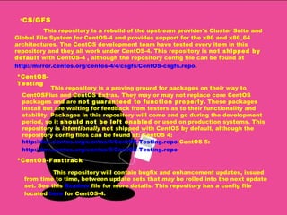 * CS/GFS   This repository is a rebuild of the upstream provider's Cluster Suite and Global File System for CentOS-4 and provides support for the x86 and x86_64 architectures. The CentOS development team have tested every item in this repository and they all work under CentOS-4. This repository is  not shipped by default  with CentOS-4 , although the repository config file can be found at  http://mirror.centos.org/centos-4/4/csgfs/CentOS-csgfs.r epo .  *CentOS-Testing This repository is a proving ground for packages on their way to CentOSPlus and CentOS Extras. They may or may not replace core CentOS packages and are  not guaranteed to function properly . These packages install but are waiting for feedback from testers as to their functionality and stability. Packages in this repository will come and go during the development period, so it  should not be left enabled  or used on production systems. This repository is  intentionally   not  shipped with CentOS by default, although the repository config files can be found at: CentOS 4:  http://dev.centos.org/centos/4/CentOS-Testing.repo  CentOS 5:  http://dev.centos.org/centos/5/CentOS-Testing.repo   *CentOS-Fasttrack This repository will contain bugfix and enhancement updates, issued from time to time, between update sets that  may  be rolled into the next update set. See this  Readme  file for more details. This repository has a config file located  here  for CentOS-4.  