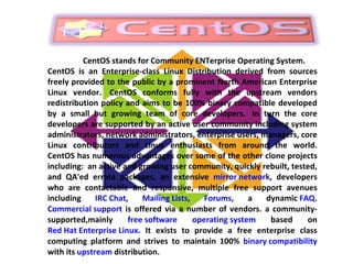 CentOS stands for Community ENTerprise Operating System. CentOS is an Enterprise-class Linux Distribution derived from sources freely provided to the public by a prominent North American Enterprise Linux vendor.  CentOS conforms fully with the upstream vendors redistribution policy and aims to be 100% binary compatible developed by a small but growing team of core developers.  In turn the core developers are supported by an active user community including system administrators, network administrators, enterprise users, managers, core Linux contributors and Linux enthusiasts from around the world. CentOS has numerous advantages over some of the other clone projects including:  an active and growing user community, quickly rebuilt, tested, and QA'ed errata packages, an extensive  mirror network , developers who are contactable and responsive, multiple free support avenues including  IRC Chat ,  Mailing Lists ,  Forums , a dynamic  FAQ .  Commercial support  is offered via a number of vendors. a community-supported,mainly  free software   operating system  based on  Red Hat Enterprise Linux . It exists to provide a free enterprise class computing platform and strives to maintain 100%  binary compatibility  with its  upstream  distribution. 