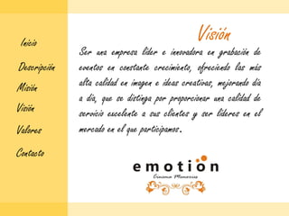 VisiónInicioSer una empresa líder e innovadora en grabación de eventos en constante crecimiento, ofreciendo las más alta calidad en imagen e ideas creativas, mejorando día a día, que se distinga por proporcionar una calidad de servicio excelente a sus clientes y ser líderes en el mercado en el que participamos.DescripciónMisiónVisiónValoresContacto