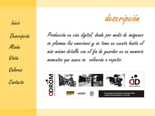 descripciónInicioProducción en cine digital, donde por medio de imágenes se plasman las emociones y se toma en cuenta hasta el más mínimo detalle con el fin de guardar en su memoria momentos que nunca se  volverán a repetir.DescripciónMisiónVisiónValoresContacto
