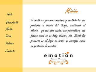 MisiónInicioLa misión es generar emociones y sentimientos que perduren a través del tiempo, cautivando al cliente,  ya sea unos novios, una quinceañera, una futura mamá en un babyshower, etc. Siendo los primeros en el bajío en traer un concepto nuevo en grabación de eventos.DescripciónMisiónVisiónValoresContacto