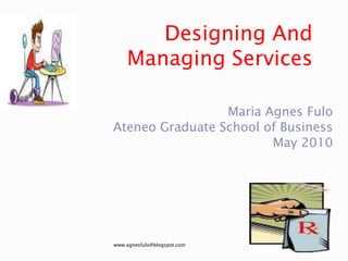 Designing And Managing Services Maria Agnes Fulo Ateneo Graduate School of Business May 2010 www.agnesfulo@blogspot.com 