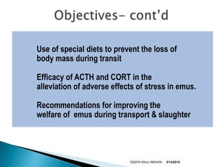 	Use of special diets to prevent the loss of       	body mass during transit	Efficacy of ACTH and CORT in the       	alleviation of adverse effects of stress in emus.	Recommendations for improving the        	welfare of  emus during transport & slaughter5/9/2010DEEPA RAJU MENONObjectives- cont’d