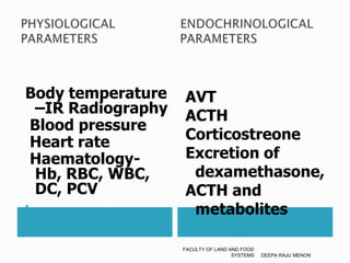 PHYSIOLOGICAL                 ENDOCHRINOLOGICAL PARAMETERS 		     PARAMETERSBody temperature –IR Radiography Blood pressure Heart rate     Haematology- Hb, RBC, WBC, DC, PCVAVT	ACTH                   Corticostreone    Excretion of dexamethasone,ACTH and  metabolitesDEEPA RAJU MENONFACULTY OF LAND AND FOOD SYSTEMS