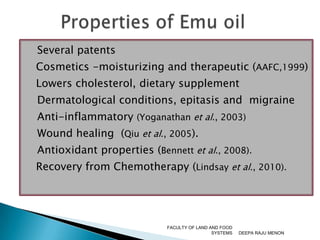    Several patents	Cosmetics -moisturizing and therapeutic (AAFC,1999)	Lowers cholesterol, dietary supplement   Dermatological conditions, epitasis and  migraine   Anti-inflammatory (Yoganathan et al., 2003)    Wound healing  (Qiu et al., 2005).    Antioxidant properties (Bennett et al., 2008).	Recovery from Chemotherapy (Lindsay et al., 2010). DEEPA RAJU MENONFACULTY OF LAND AND FOOD SYSTEMSProperties of Emu oil