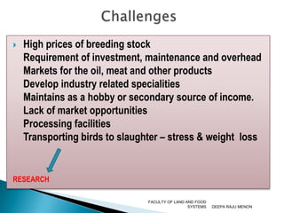 High prices of breeding stock Requirement of investment, maintenance and overhead  Markets for the oil, meat and other products  Develop industry related specialities 	 Maintains as a hobby or secondary source of income.Lack of market opportunities	 Processing facilities 	 Transporting birds to slaughter – stress & weight  lossRESEARCHDEEPA RAJU MENONFACULTY OF LAND AND FOOD SYSTEMSChallenges