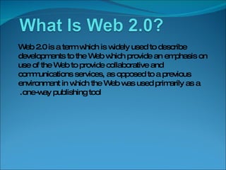 Web 2.0 is a term which is widely used to describe developments to the Web which provide an emphasis on use of the Web to provide collaborative and communications services, as opposed to a previous environment in which the Web was used primarily as a one-way publishing tool.  