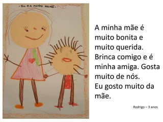 A minha mãe é muito bonita e muito querida. Brinca comigo e é minha amiga. Gosta muito de nós. Eu gosto muito da mãe.Rodrigo – 3 anos