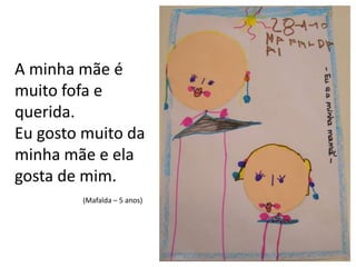 A minha mãe é muito fofa e querida.Eu gosto muito da minha mãe e ela gosta de mim.(Mafalda – 5 anos)
