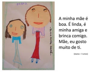 A minha mãe é boa. É linda, é minha amiga e brinca comigo.Mãe, eu gosto muito de ti.(Joana – 5 anos)